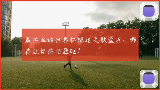 最热血的世界杯球迷之歌盘点，哪首让你热泪盈眶？