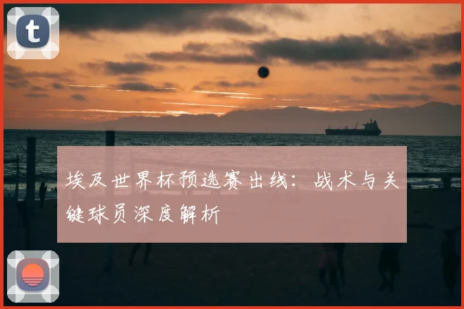 埃及世界杯预选赛出线：战术与关键球员深度解析