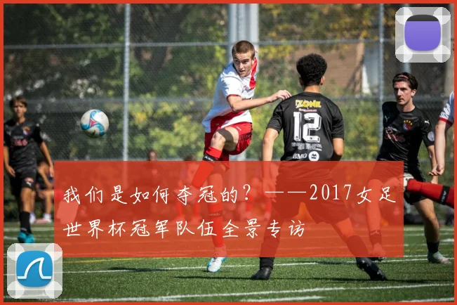 我们是如何夺冠的？——2017女足世界杯冠军队伍全景专访