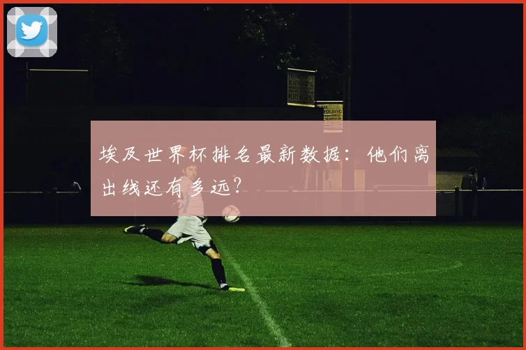 埃及世界杯排名最新数据：他们离出线还有多远？