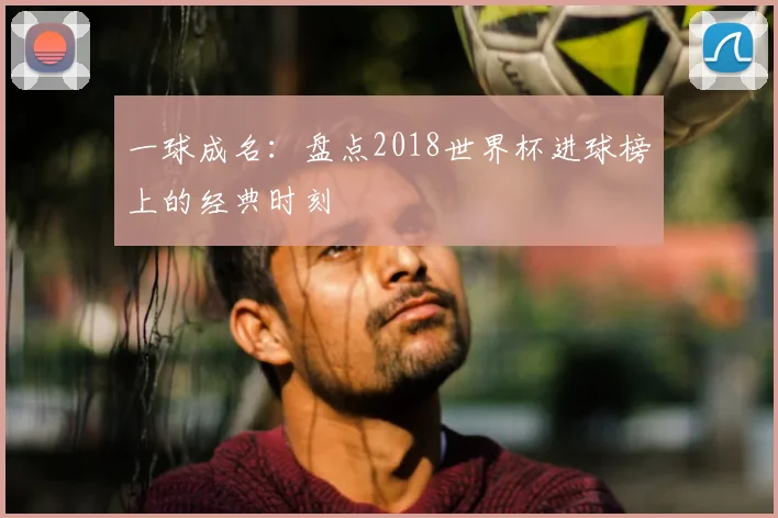 一球成名：盘点2018世界杯进球榜上的经典时刻