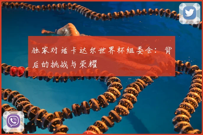 独家对话卡达尔世界杯组委会:背后的挑战与荣耀