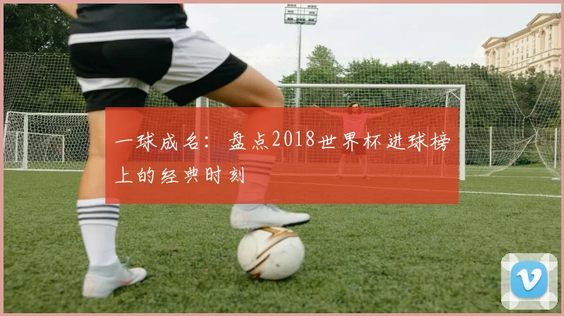 一球成名:盘点2018世界杯进球榜上的经典时刻