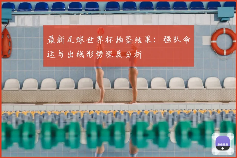 最新足球世界杯抽签结果：强队命运与出线形势深度分析