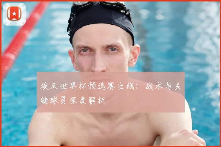 埃及世界杯预选赛出线：战术与关键球员深度解析