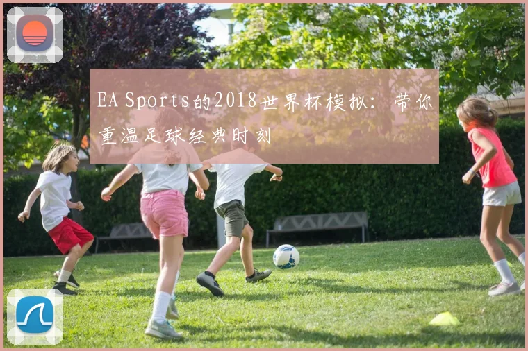 EA Sports的2018世界杯模拟:带你重温足球经典时刻
