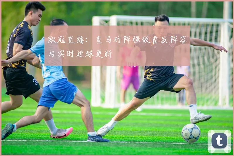 欧冠直播：皇马对阵强敌首发阵容与实时进球更新
