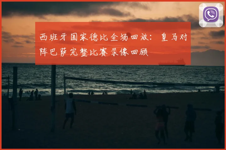 西班牙国家德比全场回放：皇马对阵巴萨完整比赛录像回顾