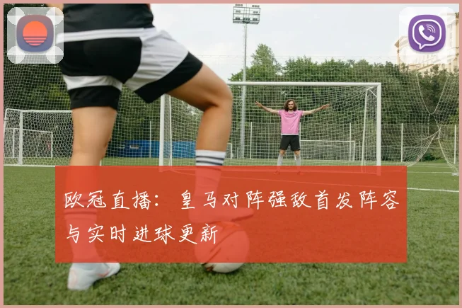 欧冠直播：皇马对阵强敌首发阵容与实时进球更新