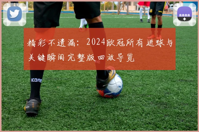 精彩不遗漏：2024欧冠所有进球与关键瞬间完整版回放导览