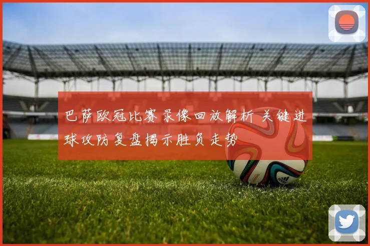 巴萨欧冠比赛录像回放解析 关键进球攻防复盘揭示胜负走势