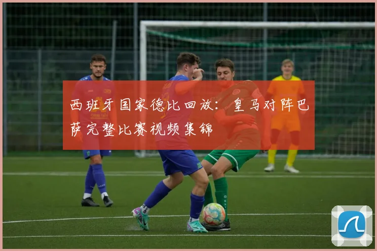 西班牙国家德比回放：皇马对阵巴萨完整比赛视频集锦