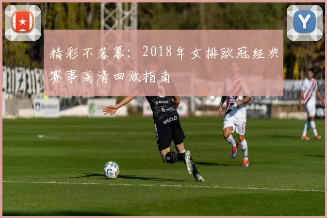 精彩不落幕：2018年女排欧冠经典赛事高清回放指南
