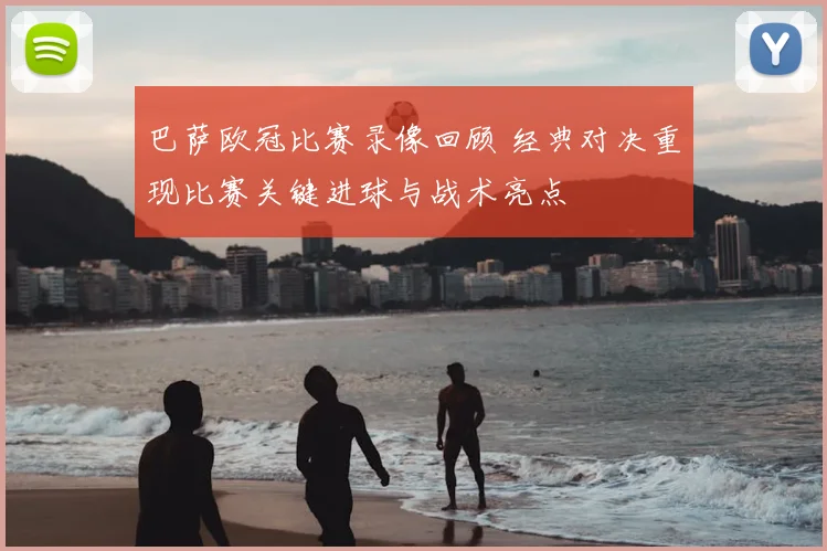 巴萨欧冠比赛录像回顾 经典对决重现比赛关键进球与战术亮点