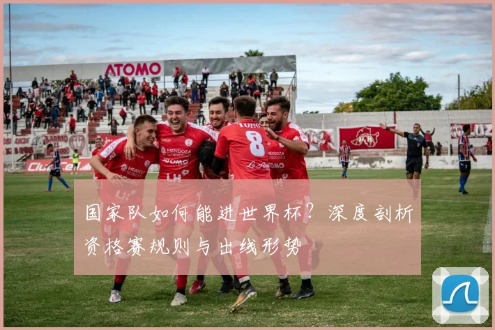 国家队如何能进世界杯？深度剖析资格赛规则与出线形势