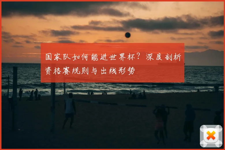 国家队如何能进世界杯？深度剖析资格赛规则与出线形势